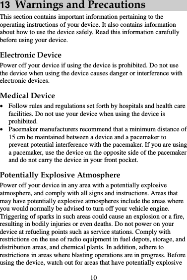 10 13  Warnings and Precautions This section contains important information pertaining to the operating instructions of your device. It also contains information about how to use the device safely. Read this information carefully before using your device. Electronic Device Power off your device if using the device is prohibited. Do not use the device when using the device causes danger or interference with electronic devices. Medical Device  Follow rules and regulations set forth by hospitals and health care facilities. Do not use your device when using the device is prohibited.  Pacemaker manufacturers recommend that a minimum distance of 15 cm be maintained between a device and a pacemaker to prevent potential interference with the pacemaker. If you are using a pacemaker, use the device on the opposite side of the pacemaker and do not carry the device in your front pocket. Potentially Explosive Atmosphere Power off your device in any area with a potentially explosive atmosphere, and comply with all signs and instructions. Areas that may have potentially explosive atmospheres include the areas where you would normally be advised to turn off your vehicle engine. Triggering of sparks in such areas could cause an explosion or a fire, resulting in bodily injuries or even deaths. Do not power on your device at refueling points such as service stations. Comply with restrictions on the use of radio equipment in fuel depots, storage, and distribution areas, and chemical plants. In addition, adhere to restrictions in areas where blasting operations are in progress. Before using the device, watch out for areas that have potentially explosive 
