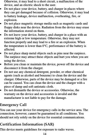 Otherwise, it may lead to a short circuit, a malfunction of the device, and an electric shock to the user.  Do not place your device, battery, and charger in places where they can get damaged because of collision. Otherwise, it may lead to battery leakage, device malfunction, overheating, fire, or explosion.   Do not place magnetic storage media such as magnetic cards and floppy disks near the device. Radiation from the device may erase the information stored on them.  Do not leave your device, battery, and charger in a place with an extreme high or low temperature. Otherwise, they may not function properly and may lead to a fire or an explosion. When the temperature is lower than 0°C, performance of the battery is affected.  Do not place sharp metal objects such as pins near the earpiece. The earpiece may attract these objects and hurt you when you are using the device.  Before you clean or maintain the device, power off the device and disconnect it from the charger.  Do not use any chemical detergent, powder, or other chemical agents (such as alcohol and benzene) to clean the device and the charger. Otherwise, parts of the device may be damaged or a fire can be caused. You can clean the device and the charger with a piece of damp and soft antistatic cloth.  Do not dismantle the device or accessories. Otherwise, the warranty on the device and accessories is invalid and the manufacturer is not liable to pay for the damage. Emergency Call You can use your device for emergency calls in the service area. The connection, however, cannot be guaranteed in all conditions. You should not rely solely on the device for essential communications. Certification Information (SAR) This device meets guidelines for exposure to radio waves. 14 
