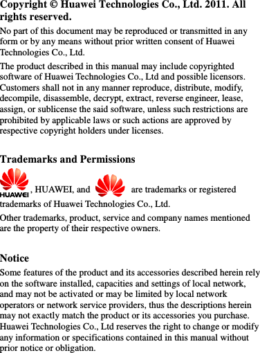 Copyright © Huawei Technologies Co., Ltd. 2011. All rights reserved. No part of this document may be reproduced or transmitted in any form or by any means without prior written consent of Huawei Technologies Co., Ltd. The product described in this manual may include copyrighted software of Huawei Technologies Co., Ltd and possible licensors. Customers shall not in any manner reproduce, distribute, modify, decompile, disassemble, decrypt, extract, reverse engineer, lease, assign, or sublicense the said software, unless such restrictions are prohibited by applicable laws or such actions are approved by respective copyright holders under licenses.  Trademarks and Permissions , HUAWEI, and   are trademarks or registered trademarks of Huawei Technologies Co., Ltd. Other trademarks, product, service and company names mentioned are the property of their respective owners.  Notice Some features of the product and its accessories described herein rely on the software installed, capacities and settings of local network, and may not be activated or may be limited by local network operators or network service providers, thus the descriptions herein may not exactly match the product or its accessories you purchase. Huawei Technologies Co., Ltd reserves the right to change or modify any information or specifications contained in this manual without prior notice or obligation.  