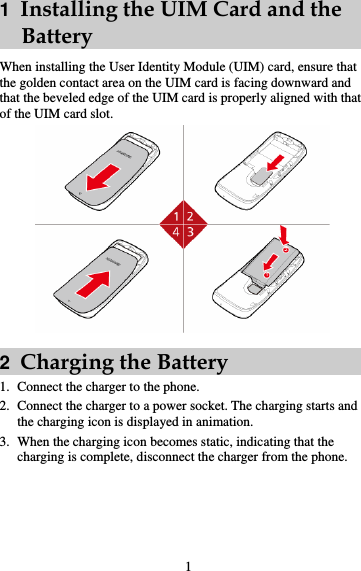 1  Installing the UIM Card and the     Battery When installing the User Identity Module (UIM) card, ensure that the golden contact area on the UIM card is facing downward and that the beveled edge of the UIM card is properly aligned with that of the UIM card slot.    2  Charging the Battery 1. Connect the charger to the phone. 2. Connect the charger to a power socket. The charging starts and the charging icon is displayed in animation. 3. When the charging icon becomes static, indicating that the charging is complete, disconnect the charger from the phone. 1 