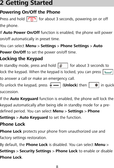 8 2 Getting Started Powering On/Off the Phone Press and hold    for about 3 seconds, powering on or off the phone. If Auto Power On/Off function is enabled, the phone will power on/off automatically in preset time. You can select Menu &gt; Settings &gt; Phone Settings &gt; Auto Power On/Off to set the power on/off time. Locking the Keypad In standby mode, press and hold    for about 3 seconds to lock the keypad. When the keypad is locked, you can press   to answer a call or make an emergency call. To unlock the keypad, press    (Unlock) then    in quick succession. If the Auto Keyguard function is enabled, the phone will lock the keypad automatically after being idle in standby mode for a pre-defined period. You can select Menu &gt; Settings &gt; Phone Settings &gt; Auto Keyguard to set the function. Phone Lock Phone Lock protects your phone from unauthorized use and factory settings restoration. By default, the Phone Lock is disabled. You can select Menu &gt; Settings &gt; Security Settings &gt; Phone Lock to enable or disable Phone Lock. 