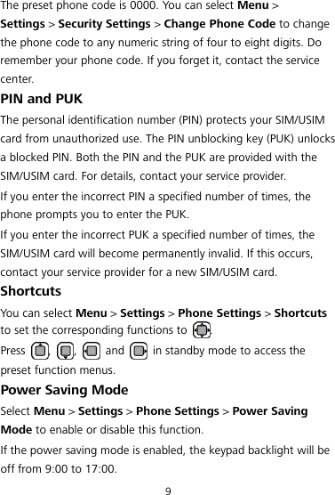9 The preset phone code is 0000. You can select Menu &gt; Settings &gt; Security Settings &gt; Change Phone Code to change the phone code to any numeric string of four to eight digits. Do remember your phone code. If you forget it, contact the service center. PIN and PUK The personal identification number (PIN) protects your SIM/USIM card from unauthorized use. The PIN unblocking key (PUK) unlocks a blocked PIN. Both the PIN and the PUK are provided with the SIM/USIM card. For details, contact your service provider. If you enter the incorrect PIN a specified number of times, the phone prompts you to enter the PUK. If you enter the incorrect PUK a specified number of times, the SIM/USIM card will become permanently invalid. If this occurs, contact your service provider for a new SIM/USIM card. Shortcuts You can select Menu &gt; Settings &gt; Phone Settings &gt; Shortcuts to set the corresponding functions to  . Press  ,  ,    and    in standby mode to access the preset function menus. Power Saving Mode Select Menu &gt; Settings &gt; Phone Settings &gt; Power Saving Mode to enable or disable this function.   If the power saving mode is enabled, the keypad backlight will be off from 9:00 to 17:00. 
