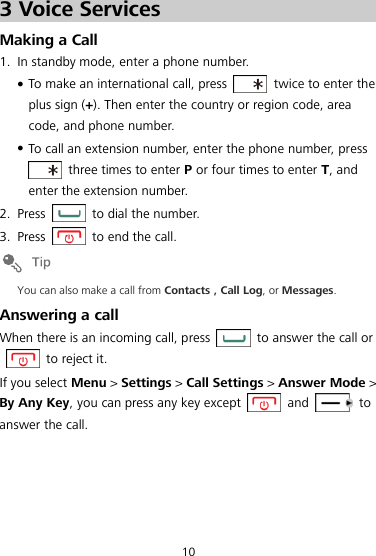 10 3 Voice Services Making a Call 1. In standby mode, enter a phone number.  To make an international call, press    twice to enter the plus sign (+). Then enter the country or region code, area code, and phone number.  To call an extension number, enter the phone number, press   three times to enter P or four times to enter T, and enter the extension number. 2. Press    to dial the number. 3. Press    to end the call.  You can also make a call from Contacts , Call Log, or Messages. Answering a call When there is an incoming call, press    to answer the call or   to reject it. If you select Menu &gt; Settings &gt; Call Settings &gt; Answer Mode &gt; By Any Key, you can press any key except    and    to answer the call. 