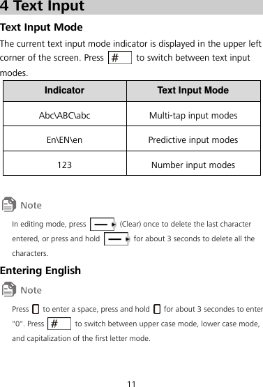 11 4 Text Input Text Input Mode The current text input mode indicator is displayed in the upper left corner of the screen. Press    to switch between text input modes. Indicator Text Input Mode Abc\ABC\abc Multi-tap input modes En\EN\en Predictive input modes 123 Number input modes   In editing mode, press    (Clear) once to delete the last character entered, or press and hold    for about 3 seconds to delete all the characters. Entering English  Press    to enter a space, press and hold    for about 3 secondes to enter &quot;0&quot;. Press    to switch between upper case mode, lower case mode, and capitalization of the first letter mode. 