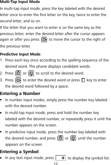 12 Multi-Tap Input Mode In multi-tap input mode, press the key labeled with the desired letter once to enter the first letter on the key, twice to enter the second letter, and so on. If the letter that you want to enter is on the same key as the previous letter, enter the desired letter after the cursor appears again or after you press    to move the cursor to the right of the previous letter. Predictive Input Mode 1. Press each key once according to the spelling sequence of the desired word. The phone displays candidate words. 2. Press    or    to scroll to the desired word. 3. Press    to enter the desired word or press    key to enter the desired word followed by a space. Entering a Number  In number input modes, simply press the number key labeled with the desired number.  In multi-tap input mode, press and hold the number key labeled with the desired number, or repeatedly press it until the number appears on the screen.  In predictive input mode, press the number key labeled with the desired number, and press    or    until the number appears on the screen. Entering a Symbol  In any text input mode, press    to display the symbol list. 