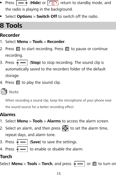 15  Press    (Hide) or  , return to standby mode, and the radio is playing in the background.  Select Options &gt; Switch Off to switch off the radio. 8 Tools Recorder 1. Select Menu &gt; Tools &gt; Recorder. 2. Press    to start recording. Press    to pause or continue recording. 3. Press    (Stop) to stop recording. The sound clip is automatically saved to the recorders folder of the default storage.   4. Press    to play the sound clip.  When recording a sound clip, keep the microphone of your phone near the sound source for a better recording effect. Alarms 1. Select Menu &gt; Tools &gt; Alarms to access the alarm screen. 2. Select an alarm, and then press    to set the alarm time, repeat days, and alarm tone.   3. Press    (Save) to save the settings. 4. Press    to enable or disable the alarm. Torch Select Menu &gt; Tools &gt; Torch, and press    or    to turn on 