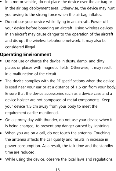 18  In a motor vehicle, do not place the device over the air bag or in the air bag deployment area. Otherwise, the device may hurt you owing to the strong force when the air bag inflates.  Do not use your device while flying in an aircraft. Power off your device before boarding an aircraft. Using wireless devices in an aircraft may cause danger to the operation of the aircraft and disrupt the wireless telephone network. It may also be considered illegal. Operating Environment  Do not use or charge the device in dusty, damp, and dirty places or places with magnetic fields. Otherwise, it may result in a malfunction of the circuit.  The device complies with the RF specifications when the device is used near your ear or at a distance of 1.5 cm from your body. Ensure that the device accessories such as a device case and a device holster are not composed of metal components. Keep your device 1.5 cm away from your body to meet the requirement earlier mentioned.  On a stormy day with thunder, do not use your device when it is being charged, to prevent any danger caused by lightning.  When you are on a call, do not touch the antenna. Touching the antenna affects the call quality and results in increase in power consumption. As a result, the talk time and the standby time are reduced.  While using the device, observe the local laws and regulations, 