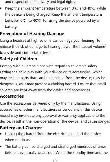 19 and respect others&apos; privacy and legal rights.  Keep the ambient temperature between 0℃  and 40℃  while the device is being charged. Keep the ambient temperature between 0℃  to 40℃  for using the device powered by a battery. Prevention of Hearing Damage Using a headset at high volume can damage your hearing. To reduce the risk of damage to hearing, lower the headset volume to a safe and comfortable level. Safety of Children Comply with all precautions with regard to children&apos;s safety. Letting the child play with your device or its accessories, which may include parts that can be detached from the device, may be dangerous, as it may present a choking hazard. Ensure that small children are kept away from the device and accessories. Accessories Use the accessories delivered only by the manufacturer. Using accessories of other manufacturers or vendors with this device model may invalidate any approval or warranty applicable to the device, result in the non-operation of the device, and cause danger. Battery and Charger  Unplug the charger from the electrical plug and the device when not in use.  The battery can be charged and discharged hundreds of times before it eventually wears out. When the standby time and the 