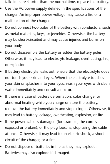 20 talk time are shorter than the normal time, replace the battery.  Use the AC power supply defined in the specifications of the charger. An improper power voltage may cause a fire or a malfunction of the charger.  Do not connect two poles of the battery with conductors, such as metal materials, keys, or jewelries. Otherwise, the battery may be short-circuited and may cause injuries and burns on your body.  Do not disassemble the battery or solder the battery poles. Otherwise, it may lead to electrolyte leakage, overheating, fire, or explosion.  If battery electrolyte leaks out, ensure that the electrolyte does not touch your skin and eyes. When the electrolyte touches your skin or splashes into your eyes, wash your eyes with clean water immediately and consult a doctor.  If there is a case of battery deformation, color change, or abnormal heating while you charge or store the battery, remove the battery immediately and stop using it. Otherwise, it may lead to battery leakage, overheating, explosion, or fire.  If the power cable is damaged (for example, the cord is exposed or broken), or the plug loosens, stop using the cable at once. Otherwise, it may lead to an electric shock, a short circuit of the charger, or a fire.  Do not dispose of batteries in fire as they may explode. Batteries may also explode if damaged. 