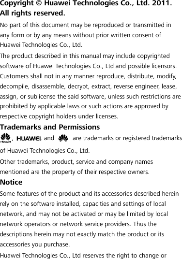  Copyright ©  Huawei Technologies Co., Ltd. 2011. All rights reserved. No part of this document may be reproduced or transmitted in any form or by any means without prior written consent of Huawei Technologies Co., Ltd. The product described in this manual may include copyrighted software of Huawei Technologies Co., Ltd and possible licensors. Customers shall not in any manner reproduce, distribute, modify, decompile, disassemble, decrypt, extract, reverse engineer, lease, assign, or sublicense the said software, unless such restrictions are prohibited by applicable laws or such actions are approved by respective copyright holders under licenses. Trademarks and Permissions ,  , and    are trademarks or registered trademarks of Huawei Technologies Co., Ltd. Other trademarks, product, service and company names mentioned are the property of their respective owners. Notice Some features of the product and its accessories described herein rely on the software installed, capacities and settings of local network, and may not be activated or may be limited by local network operators or network service providers. Thus the descriptions herein may not exactly match the product or its accessories you purchase. Huawei Technologies Co., Ltd reserves the right to change or 