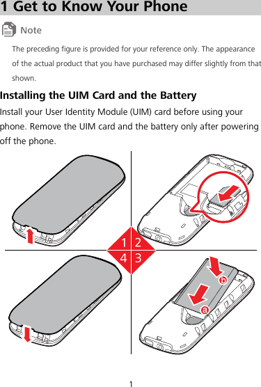 1 1 Get to Know Your Phone  The preceding figure is provided for your reference only. The appearance of the actual product that you have purchased may differ slightly from that shown. Installing the UIM Card and the Battery Install your User Identity Module (UIM) card before using your phone. Remove the UIM card and the battery only after powering off the phone. ba  