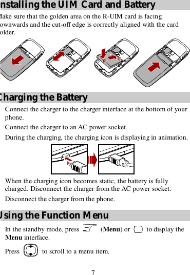 7  Installing the UIM Card and Battery Make sure that the golden area on the R-UIM card is facing downwards and the cut-off edge is correctly aligned with the card holder.  Charging the Battery 1. Connect the charger to the charger interface at the bottom of your phone. 2. Connect the charger to an AC power socket. 3. During the charging, the charging icon is displaying in animation.  4. When the charging icon becomes static, the battery is fully charged. Disconnect the charger from the AC power socket. 5. Disconnect the charger from the phone. Using the Function Menu 1. In the standby mode, press   (Menu) or   to display the Menu interface. 2. Press   to scroll to a menu item. 