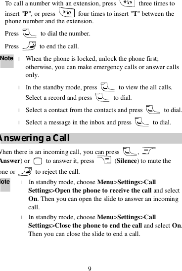 9  To call a number with an extension, press   three times to insert &quot;P&quot;, or press   four times to insert &quot;T&quot; between the phone number and the extension. 2. Press   to dial the number. 3. Press   to end the call. Note l When the phone is locked, unlock the phone first; otherwise, you can make emergency calls or answer calls only. l In the standby mode, press   to view the all calls. Select a record and press   to dial. l Select a contact from the contacts and press   to dial. l Select a message in the inbox and press   to dial. Answering a Call When there is an incoming call, you can press  ,   Answer) or   to answer it, press   (Silence) to mute the tone or   to reject the call. Note l In standby mode, choose Menu&gt;Settings&gt;Call Settings&gt;Open the phone to receive the call and select On. Then you can open the slide to answer an incoming call. l In standby mode, choose Menu&gt;Settings&gt;Call Settings&gt;Close the phone to end the call and select On. Then you can close the slide to end a call.  