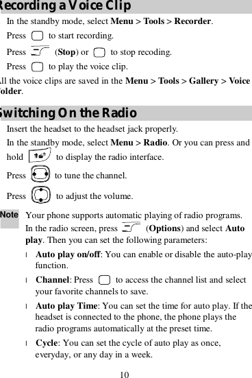 10 Recording a Voice Clip 1. In the standby mode, select Menu &gt; Tools &gt; Recorder. 2. Press   to start recording. 3. Press   (Stop) or   to stop recoding. 4. Press   to play the voice clip. All the voice clips are saved in the Menu &gt; Tools &gt; Gallery &gt; Voice Folder. Switching On the Radio 1. Insert the headset to the headset jack properly. 2. In the standby mode, select Menu &gt; Radio. Or you can press and hold   to display the radio interface. 3. Press   to tune the channel. 4. Press   to adjust the volume. Note Your phone supports automatic playing of radio programs. In the radio screen, press   (Options) and select Auto play. Then you can set the following parameters: l Auto play on/off: You can enable or disable the auto-play function. l Channel: Press   to access the channel list and select your favorite channels to save. l Auto play Time: You can set the time for auto play. If the headset is connected to the phone, the phone plays the radio programs automatically at the preset time. l Cycle: You can set the cycle of auto play as once, everyday, or any day in a week. 