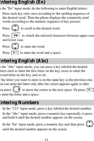 13 Entering English (En) In the &quot;En&quot; input mode, do the following to enter English letters: 1. Press each key only once according to the spelling sequence of the desired word. Then the phone displays the commonly used words according to the numeric sequence of key presses. 2. Press   to scroll to the desired word. 3. Press   to switch the selected characters between upper case and lower case. 4. Press   to enter the word. Press   to enter the word and a space. Entering English (Abc) n the &quot;Abc&quot; input mode, you can press a key labeled the desired letters once to enter the first letter on the key, twice to enter the second letter on the key, and so on. If the letter you want to enter is on the same key as the previous one, you can enter the latter only after the cursor appears again or after you press   to move the cursor to the next space. Or press   to enter the letter and a space. Entering Numbers  In the &quot;123&quot; input mode, press a key labeled the desired number.  In the &quot;Abc&quot; input mode, press a numeric key repeatedly or press and hold it until the desired number appears on the screen.  In the &quot;En&quot; input mode, press a numeric key and then press   until the desired number appears on the screen. 