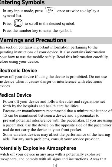 14 Entering Symbols 1. In any input mode, press   once or twice to display a symbol list. 2. Press   to scroll to the desired symbol. 3. Press the number key to enter the symbol. Warnings and Precautions This section contains important information pertaining to the operating instructions of your device. It also contains information about how to use the mobile safely. Read this information carefully before using your device. Electronic Device Power off your device if using the device is prohibited. Do not use the device when it causes danger or interference with electronic devices. Medical Device  Power off your device and follow the rules and regulations set forth by the hospitals and health care facilities.  Pacemaker manufacturers recommend that a minimum distance of 15 cm be maintained between a device and a pacemaker to prevent potential interference with the pacemaker. If you are using a pacemaker, use the device on the opposite side of the pacemaker and do not carry the device in your front pocket.  Some wireless devices may affect the performance of the hearing aids. For any such problems, consult your service provider. Potentially Explosive Atmospheres Switch off your device in any area with a potentially explosive atmosphere, and comply with all signs and instructions. Areas that 