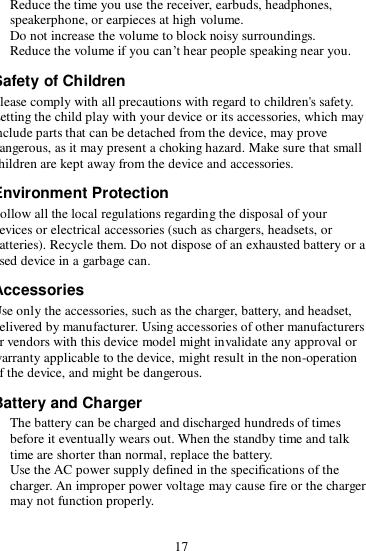 17  Reduce the time you use the receiver, earbuds, headphones, speakerphone, or earpieces at high volume.  Do not increase the volume to block noisy surroundings.  Reduce the volume if you can’t hear people speaking near you. Safety of Children Please comply with all precautions with regard to children&apos;s safety. Letting the child play with your device or its accessories, which may include parts that can be detached from the device, may prove dangerous, as it may present a choking hazard. Make sure that small children are kept away from the device and accessories. Environment Protection Follow all the local regulations regarding the disposal of your devices or electrical accessories (such as chargers, headsets, or batteries). Recycle them. Do not dispose of an exhausted battery or a used device in a garbage can. Accessories Use only the accessories, such as the charger, battery, and headset, delivered by manufacturer. Using accessories of other manufacturers or vendors with this device model might invalidate any approval or warranty applicable to the device, might result in the non-operation of the device, and might be dangerous. Battery and Charger  The battery can be charged and discharged hundreds of times before it eventually wears out. When the standby time and talk time are shorter than normal, replace the battery.  Use the AC power supply defined in the specifications of the charger. An improper power voltage may cause fire or the charger may not function properly. 