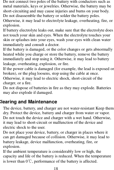 18  Do not connect two poles of the battery with conductors such as metal materials, keys or jewelries. Otherwise, the battery may be short-circuiting and may cause injuries and burns on your body.  Do not disassemble the battery or solder the battery poles. Otherwise, it may lead to electrolyte leakage, overheating, fire, or explosion.  If battery electrolyte leaks out, make sure that the electrolyte does not touch your skin and eyes. When the electrolyte touches your skin or splashes into your eyes, wash your eyes with clean water immediately and consult a doctor.  If the battery is damaged, or the color changes or gets abnormally heated while you charge or store the battery, remove the battery immediately and stop using it. Otherwise, it may lead to battery leakage, overheating, explosion, or fire.  If the power cable is damaged (for example, the lead is exposed or broken), or the plug loosens, stop using the cable at once. Otherwise, it may lead to electric shock, short-circuit of the charger, or a fire.  Do not dispose of batteries in fire as they may explode. Batteries may also explode if damaged. Clearing and Maintenance  The device, battery, and charger are not water-resistant Keep them dry. Protect the device, battery and charger from water or vapor. Do not touch the device and charger with a wet hand. Otherwise, it may lead to short-circuit or malfunction of the device and electric shock to the user.  Do not place your device, battery, or charger in places where it can get damaged because of collision. Otherwise, it may lead to battery leakage, device malfunction, overheating, fire, or explosion.  If the ambient temperature is considerably low or high, the capacity and life of the battery is reduced. When the temperature is lower than 0℃, performance of the battery is affected. 