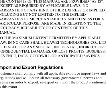  THE CONTENTS OF THIS MANUAL ARE PROVIDED “AS IS”. EXCEPT AS REQUIRED BY APPLICABLE LAWS, NO WARRANTIES OF ANY KIND, EITHER EXPRESS OR IMPLIED, INCLUDING BUT NOT LIMITED TO, THE IMPLIED WARRANTIES OF MERCHANTABILITY AND FITNESS FOR A PARTICULAR PURPOSE, ARE MADE IN RELATION TO THE ACCURACY, RELIABILITY OR CONTENTS OF THIS MANUAL. TO THE MAXIMUM EXTENT PERMITTED BY APPLICABLE LAW, IN NO CASE SHALL HUAWEI TECHNOLOGIES CO., LTD BE LIABLE FOR ANY SPECIAL, INCIDENTAL, INDIRECT, OR CONSEQUENTIAL DAMAGES, OR LOST PROFITS, BUSINESS, REVENUE, DATA, GOODWILL OR ANTICIPATED SAVINGS.  Import and Export Regulations Customers shall comply with all applicable export or import laws and regulations and will obtain all necessary governmental permits and licenses in order to export, re-export or import the product mentioned in this manu