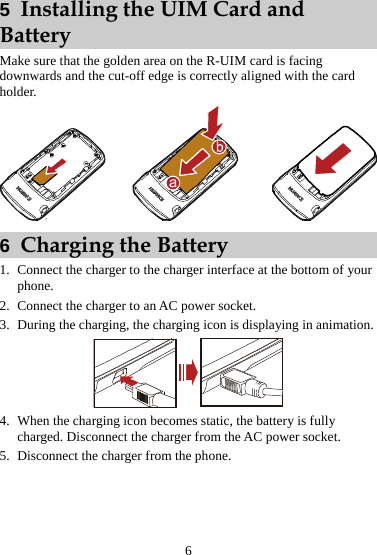 5  Installing the UIM Card and Battery Make sure that the golden area on the R-UIM card is facing downwards and the cut-off edge is correctly aligned with the card holder.  6  Charging the Battery 1. Connect the charger to the charger interface at the bottom of your phone. 2. Connect the charger to an AC power socket. 3. During the charging, the charging icon is displaying in animation.  4. When the charging icon becomes static, the battery is fully charged. Disconnect the charger from the AC power socket. 5. Disconnect the charger from the phone. 6 