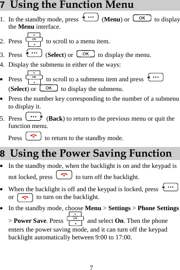 7  Using the Function Menu  (Menu) or 1. In the standby mode, press   to display the Menu interface. 2. Press    to scroll to a menu item.  (Select) or 3. Press    to display the menu. 4. Display the submenu in either of the ways: z Press    to scroll to a submenu item and press   (Select) or    to display the submenu. z Press the number key corresponding to the number of a submenu to display it. 5. Press   (Back) to return to the previous menu or quit the function menu. Press    to return to the standby mode. 8  Using the Power Saving Function z In the standby mode, when the backlight is on and the keypad is not locked, press    to turn off the backlight. z When the backlight is off and the keypad is locked, press   or    to turn on the backlight. z In the standby mode, choose Menu &gt; Settings &gt; Phone Settings &gt; Power Save. Press   and select On. Then the phone enters the power saving mode, and it can turn off the keypad backlight automatically between 9:00 to 17:00. 7 