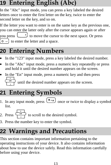 19  Entering English (Abc) In the &quot;Abc&quot; input mode, you can press a key labeled the desired letters once to enter the first letter on the key, twice to enter the second letter on the key, and so on. If the letter you want to enter is on the same key as the previous one, you can enter the latter only after the cursor appears again or after you press    to move the cursor to the next space. Or press   to enter the letter and a space. 20  Entering Numbers z In the &quot;123&quot; input mode, press a key labeled the desired number. z In the &quot;Abc&quot; input mode, press a numeric key repeatedly or press and hold it until the desired number appears on the screen. z In the &quot;En&quot; input mode, press a numeric key and then press   until the desired number appears on the screen. 21  Entering Symbols  1. In any input mode, press  once or twice to display a slist.  ymbol   to scroll to the desired symbol. 2. Press 3. Press the number key to enter the symbol. 22  Warnings and Precautions This section contains important information pertaining to the operating instructions of your device. It also contains information about how to use the device safely. Read this information carefully before using your device. 13 