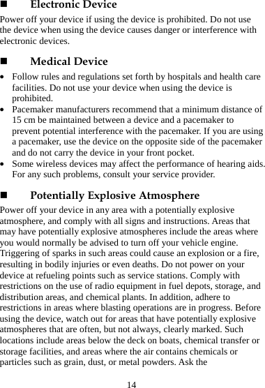 14  Electronic Device Power off your device if using the device is prohibited. Do not use the device when using the device causes danger or interference with electronic devices.  Medical Device z Follow rules and regulations set forth by hospitals and health care facilities. Do not use your device when using the device is prohibited. z Pacemaker manufacturers recommend that a minimum distance of 15 cm be maintained between a device and a pacemaker to prevent potential interference with the pacemaker. If you are using a pacemaker, use the device on the opposite side of the pacemaker and do not carry the device in your front pocket. z Some wireless devices may affect the performance of hearing aids. For any such problems, consult your service provider.    Potentially Explosive Atmosphere Power off your device in any area with a potentially explosive atmosphere, and comply with all signs and instructions. Areas that may have potentially explosive atmospheres include the areas where you would normally be advised to turn off your vehicle engine. Triggering of sparks in such areas could cause an explosion or a fire, resulting in bodily injuries or even deaths. Do not power on your device at refueling points such as service stations. Comply with restrictions on the use of radio equipment in fuel depots, storage, and distribution areas, and chemical plants. In addition, adhere to restrictions in areas where blasting operations are in progress. Before using the device, watch out for areas that have potentially explosive atmospheres that are often, but not always, clearly marked. Such locations include areas below the deck on boats, chemical transfer or storage facilities, and areas where the air contains chemicals or particles such as grain, dust, or metal powders. Ask the 