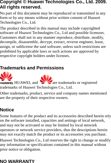 Copyright © Huawei Technologies Co., Ltd. 2009. All rights reserved. No part of this document may be reproduced or transmitted in any form or by any means without prior written consent of Huawei Technologies Co., Ltd. The product described in this manual may include copyrighted software of Huawei Technologies Co., Ltd and possible licensors. Customers shall not in any manner reproduce, distribute, modify, decompile, disassemble, decrypt, extract, reverse engineer, lease, assign, or sublicense the said software, unless such restrictions are prohibited by applicable laws or such actions are approved by respective copyright holders under licenses.  Trademarks and Permissions , HUAWEI, and  are trademarks or registered trademarks of Huawei Technologies Co., Ltd. Other trademarks, product, service and company names mentioned are the property of their respective owners.  Notice Some features of the product and its accessories described herein rely on the software installed, capacities and settings of local network, and may not be activated or may be limited by local network operators or network service providers, thus the descriptions herein may not exactly match the product or its accessories you purchase. Huawei Technologies Co., Ltd reserves the right to change or modify any information or specifications contained in this manual without prior notice or obligation.  NO WARRANTY 