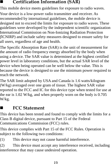  Certification Information (SAR) This mobile device meets guidelines for exposure to radio waves. Your device is a low-power radio transmitter and receiver. As recommended by international guidelines, the mobile device is designed not to exceed the limits for exposure to radio waves. These guidelines were developed by the independent scientific organization International Commission on Non-Ionizing Radiation Protection (ICNIRP) and include safety measures designed to ensure safety for all users, regardless of age and health.   The Specific Absorption Rate (SAR) is the unit of measurement for the amount of radio frequency energy absorbed by the body when using a device. The SAR value is determined at the highest certified power level in laboratory conditions, but the actual SAR level of the device when being operated can be well below the value. This is because the device is designed to use the minimum power required to reach the network. The SAR limit adopted by USA and Canada is 1.6 watts/kilogram (W/kg) averaged over one gram of tissue. The highest SAR value reported to the FCC and IC for this device type when tested for use at the ear is 1.02 W/kg, and when properly worn on the body is 0.705 W/kg.  FCC Statement This device has been tested and found to comply with the limits for a Class B digital device, pursuant to Part 15 of the Federal Communications Commission (FCC) rules.   This device complies with Part 15 of the FCC Rules. Operation is subject to the following two conditions: (1)  This device may not cause harmful interference. (2)  This device must accept any interference received, including interference that may cause undesired operation. 19 