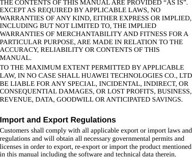 THE CONTENTS OF THIS MANUAL ARE PROVIDED “AS IS”. EXCEPT AS REQUIRED BY APPLICABLE LAWS, NO WARRANTIES OF ANY KIND, EITHER EXPRESS OR IMPLIED, INCLUDING BUT NOT LIMITED TO, THE IMPLIED WARRANTIES OF MERCHANTABILITY AND FITNESS FOR A PARTICULAR PURPOSE, ARE MADE IN RELATION TO THE ACCURACY, RELIABILITY OR CONTENTS OF THIS MANUAL. TO THE MAXIMUM EXTENT PERMITTED BY APPLICABLE LAW, IN NO CASE SHALL HUAWEI TECHNOLOGIES CO., LTD BE LIABLE FOR ANY SPECIAL, INCIDENTAL, INDIRECT, OR CONSEQUENTIAL DAMAGES, OR LOST PROFITS, BUSINESS, REVENUE, DATA, GOODWILL OR ANTICIPATED SAVINGS.  Import and Export Regulations Customers shall comply with all applicable export or import laws and regulations and will obtain all necessary governmental permits and licenses in order to export, re-export or import the product mentioned in this manual including the software and technical data therein. 