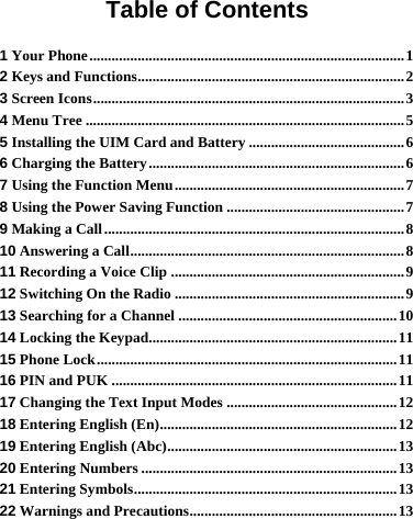 Table of Contents 1 Your Phone.....................................................................................1 2 Keys and Functions........................................................................2 3 Screen Icons....................................................................................3 4 Menu Tree ......................................................................................5 5 Installing the UIM Card and Battery ..........................................6 6 Charging the Battery.....................................................................6 7 Using the Function Menu..............................................................7 8 Using the Power Saving Function ................................................7 9 Making a Call.................................................................................8 10 Answering a Call..........................................................................8 11 Recording a Voice Clip ...............................................................9 12 Switching On the Radio ..............................................................9 13 Searching for a Channel ...........................................................10 14 Locking the Keypad...................................................................11 15 Phone Lock.................................................................................11 16 PIN and PUK .............................................................................11 17 Changing the Text Input Modes ..............................................12 18 Entering English (En)................................................................12 19 Entering English (Abc)..............................................................13 20 Entering Numbers .....................................................................13 21 Entering Symbols.......................................................................13 22 Warnings and Precautions........................................................13 