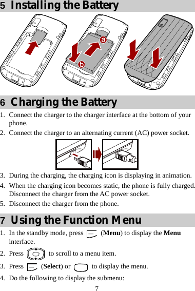  7 5  Installing the Battery  6  Charging the Battery 1. Connect the charger to the charger interface at the bottom of your phone. 2. Connect the charger to an alternating current (AC) power socket.  3. During the charging, the charging icon is displaying in animation. 4. When the charging icon becomes static, the phone is fully charged. Disconnect the charger from the AC power socket. 5. Disconnect the charger from the phone. 7  Using the Function Menu 1. In the standby mode, press   (Menu) to display the Menu interface. 2. Press    to scroll to a menu item. 3. Press   (Select) or    to display the menu. 4. Do the following to display the submenu: 