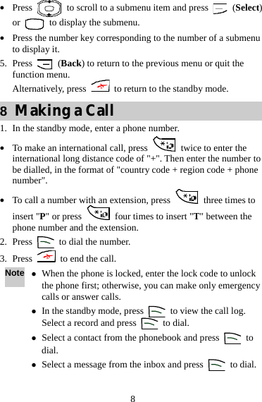  8 z Press    to scroll to a submenu item and press   (Select) or    to display the submenu. z Press the number key corresponding to the number of a submenu to display it. 5. Press   (Back) to return to the previous menu or quit the function menu. Alternatively, press    to return to the standby mode. 8  Making a Call 1. In the standby mode, enter a phone number. z To make an international call, press    twice to enter the international long distance code of &quot;+&quot;. Then enter the number to be dialled, in the format of &quot;country code + region code + phone number&quot;. z To call a number with an extension, press    three times to insert &quot;P&quot; or press    four times to insert &quot;T&quot; between the phone number and the extension. 2. Press    to dial the number. 3. Press    to end the call. Note z When the phone is locked, enter the lock code to unlock the phone first; otherwise, you can make only emergency calls or answer calls. z In the standby mode, press    to view the call log. Select a record and press   to dial. z Select a contact from the phonebook and press   to dial. z Select a message from the inbox and press   to dial. 