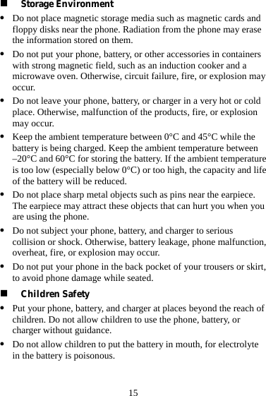  15  Storage Environment z Do not place magnetic storage media such as magnetic cards and floppy disks near the phone. Radiation from the phone may erase the information stored on them. z Do not put your phone, battery, or other accessories in containers with strong magnetic field, such as an induction cooker and a microwave oven. Otherwise, circuit failure, fire, or explosion may occur. z Do not leave your phone, battery, or charger in a very hot or cold place. Otherwise, malfunction of the products, fire, or explosion may occur. z Keep the ambient temperature between 0°C and 45°C while the battery is being charged. Keep the ambient temperature between –20°C and 60°C for storing the battery. If the ambient temperature is too low (especially below 0°C) or too high, the capacity and life of the battery will be reduced. z Do not place sharp metal objects such as pins near the earpiece. The earpiece may attract these objects that can hurt you when you are using the phone. z Do not subject your phone, battery, and charger to serious collision or shock. Otherwise, battery leakage, phone malfunction, overheat, fire, or explosion may occur. z Do not put your phone in the back pocket of your trousers or skirt, to avoid phone damage while seated.  Children Safety z Put your phone, battery, and charger at places beyond the reach of children. Do not allow children to use the phone, battery, or charger without guidance. z Do not allow children to put the battery in mouth, for electrolyte in the battery is poisonous. 