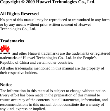   Copyright © 2009 Huawei Technologies Co., Ltd.  All Rights Reserved No part of this manual may be reproduced or transmitted in any form or by any means without prior written consent of Huawei Technologies Co., Ltd.  Trademarks    and other Huawei trademarks are the trademarks or registered trademarks of Huawei Technologies Co., Ltd. in the People’s Republic of China and certain other countries. All other trademarks mentioned in this manual are the property of their respective holders.  Notice The information in this manual is subject to change without notice. Every effort has been made in the preparation of this manual to ensure accuracy of the contents, but all statements, information, and recommendations in this manual do not constitute the warranty of any kind, express or implied.  