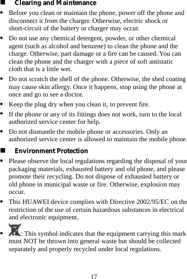  17  Clearing and Maintenance z Before you clean or maintain the phone, power off the phone and disconnect it from the charger. Otherwise, electric shock or short-circuit of the battery or charger may occur. z Do not use any chemical detergent, powder, or other chemical agent (such as alcohol and benzene) to clean the phone and the charge. Otherwise, part damage or a fire can be caused. You can clean the phone and the charger with a piece of soft antistatic cloth that is a little wet. z Do not scratch the shell of the phone. Otherwise, the shed coating may cause skin allergy. Once it happens, stop using the phone at once and go to see a doctor. z Keep the plug dry when you clean it, to prevent fire. z If the phone or any of its fittings does not work, turn to the local authorized service center for help. z Do not dismantle the mobile phone or accessories. Only an authorized service center is allowed to maintain the mobile phone.  Environment Protection z Please observe the local regulations regarding the disposal of your packaging materials, exhausted battery and old phone, and please promote their recycling. Do not dispose of exhausted battery or old phone in municipal waste or fire. Otherwise, explosion may occur. z This HUAWEI device complies with Directive 2002/95/EC on the restriction of the use of certain hazardous substances in electrical and electronic equipment. z : This symbol indicates that the equipment carrying this mark must NOT be thrown into general waste but should be collected separately and properly recycled under local regulations. 
