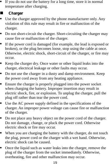  19 z If you do not use the battery for a long time, store it in normal temperature after charging.  Charger z Use the charger approved by the phone manufacturer only. Any violation of this rule may result in fire or malfunction of the charger. z Do not short-circuit the charger. Short-circuiting the charger may cause fire or malfunction of the charger. z If the power cord is damaged (for example, the lead is exposed or broken), or the plug becomes loose, stop using the cable at once. Otherwise, electric shock, short-circuit of the charger, or fire may occur. z Keep the charger dry. Once water or other liquid leaks into the charger, electrical leakage or other faults may occur. z Do not use the charger in a dusty and damp environment. Keep the power cord away from any heating appliance. z Ensure the charger is properly plugged into the power socket when charging the battery. Improper insertion may result in electric shock, fire, or explosion. To unplug the charger, pull the plug off rather than tear the power cord. z Use the AC power supply defined in the specifications of the charger. An improper power voltage can cause fire or malfunction of the charger. z Do not place any heavy object on the power cord of the charger. Do not damage, change, or pluck the power cord. Otherwise electric shock or fire may occur. z When you are charging the battery with the charger, do not touch the plug, power cord or the charger with a wet hand. Otherwise, electric shock can be caused. z Once the liquid such as water leaks into the charger, remove the plug of the charger from the socket immediately. Otherwise, overheating, fire and other malfunction may occur. 