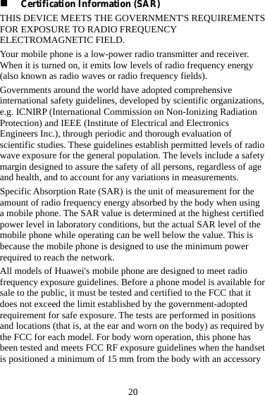  20  Certification Information (SAR) THIS DEVICE MEETS THE GOVERNMENT&apos;S REQUIREMENTS FOR EXPOSURE TO RADIO FREQUENCY ELECTROMAGNETIC FIELD. Your mobile phone is a low-power radio transmitter and receiver. When it is turned on, it emits low levels of radio frequency energy (also known as radio waves or radio frequency fields). Governments around the world have adopted comprehensive international safety guidelines, developed by scientific organizations, e.g. ICNIRP (International Commission on Non-Ionizing Radiation Protection) and IEEE (Institute of Electrical and Electronics Engineers Inc.), through periodic and thorough evaluation of scientific studies. These guidelines establish permitted levels of radio wave exposure for the general population. The levels include a safety margin designed to assure the safety of all persons, regardless of age and health, and to account for any variations in measurements. Specific Absorption Rate (SAR) is the unit of measurement for the amount of radio frequency energy absorbed by the body when using a mobile phone. The SAR value is determined at the highest certified power level in laboratory conditions, but the actual SAR level of the mobile phone while operating can be well below the value. This is because the mobile phone is designed to use the minimum power required to reach the network. All models of Huawei&apos;s mobile phone are designed to meet radio frequency exposure guidelines. Before a phone model is available for sale to the public, it must be tested and certified to the FCC that it does not exceed the limit established by the government-adopted requirement for safe exposure. The tests are performed in positions and locations (that is, at the ear and worn on the body) as required by the FCC for each model. For body worn operation, this phone has been tested and meets FCC RF exposure guidelines when the handset is positioned a minimum of 15 mm from the body with an accessory 