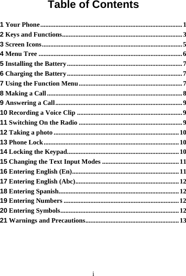  i Table of Contents 1 Your Phone.....................................................................................1 2 Keys and Functions........................................................................3 3 Screen Icons....................................................................................5 4 Menu Tree ......................................................................................6 5 Installing the Battery.....................................................................7 6 Charging the Battery.....................................................................7 7 Using the Function Menu..............................................................7 8 Making a Call.................................................................................8 9 Answering a Call............................................................................9 10 Recording a Voice Clip ...............................................................9 11 Switching On the Radio ..............................................................9 12 Taking a photo ...........................................................................10 13 Phone Lock.................................................................................10 14 Locking the Keypad...................................................................10 15 Changing the Text Input Modes ..............................................11 16 Entering English (En)................................................................11 17 Entering English (Abc)..............................................................12 18 Entering Spanish........................................................................12 19 Entering Numbers .....................................................................12 20 Entering Symbols.......................................................................12 21 Warnings and Precautions........................................................13   