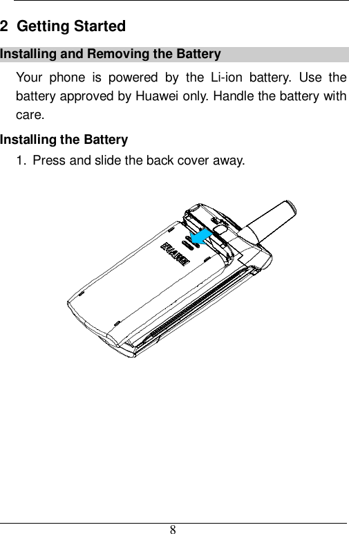  8 2  Getting Started Installing and Removing the Battery Your phone is powered by the Li-ion battery. Use the battery approved by Huawei only. Handle the battery with care. Installing the Battery 1. Press and slide the back cover away.   