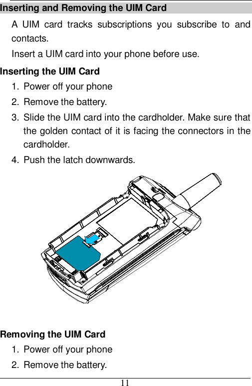  11 Inserting and Removing the UIM Card A UIM card tracks subscriptions you subscribe to and contacts.  Insert a UIM card into your phone before use. Inserting the UIM Card 1. Power off your phone  2. Remove the battery. 3. Slide the UIM card into the cardholder. Make sure that the golden contact of it is facing the connectors in the cardholder. 4. Push the latch downwards.   Removing the UIM Card 1. Power off your phone  2. Remove the battery. 