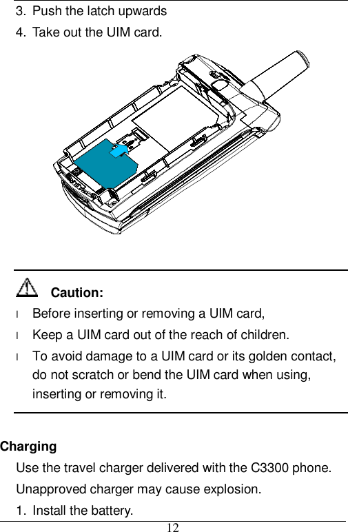 12 3. Push the latch upwards  4. Take out the UIM card.     Caution: l Before inserting or removing a UIM card,  l Keep a UIM card out of the reach of children. l To avoid damage to a UIM card or its golden contact, do not scratch or bend the UIM card when using, inserting or removing it.  Charging Use the travel charger delivered with the C3300 phone. Unapproved charger may cause explosion. 1. Install the battery. 