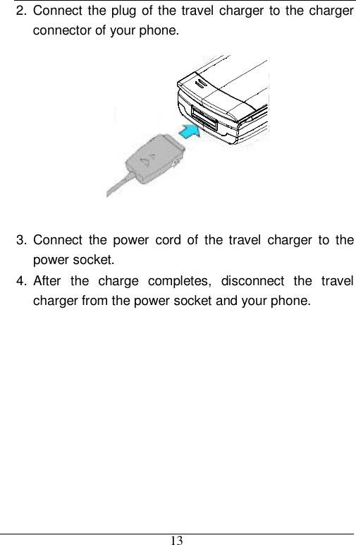  13 2. Connect the plug of the travel charger to the charger connector of your phone.   3. Connect the power cord of the travel charger to the power socket. 4. After the charge completes, disconnect the travel charger from the power socket and your phone. 