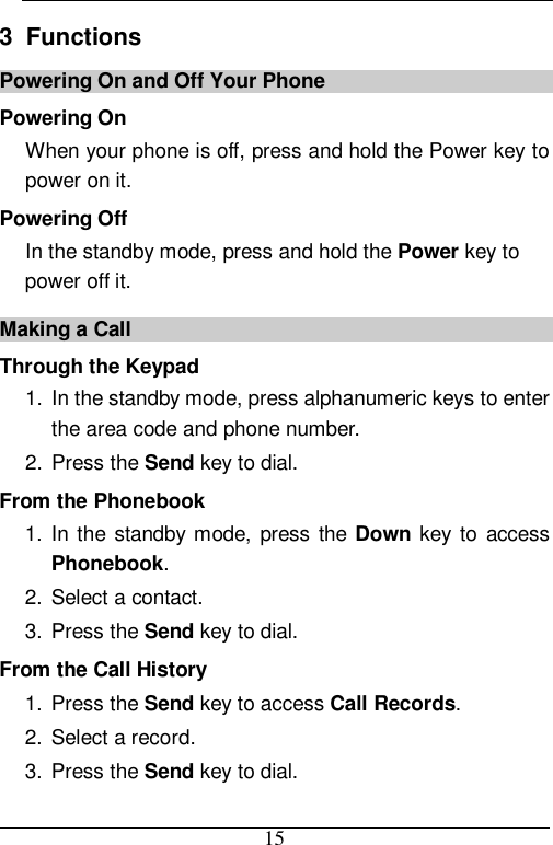  15 3  Functions Powering On and Off Your Phone Powering On When your phone is off, press and hold the Power key to power on it. Powering Off In the standby mode, press and hold the Power key to power off it. Making a Call Through the Keypad 1. In the standby mode, press alphanumeric keys to enter the area code and phone number. 2. Press the Send key to dial. From the Phonebook 1. In the standby mode, press the  Down  key to access Phonebook. 2. Select a contact. 3. Press the Send key to dial. From the Call History 1. Press the Send key to access Call Records. 2. Select a record. 3. Press the Send key to dial. 