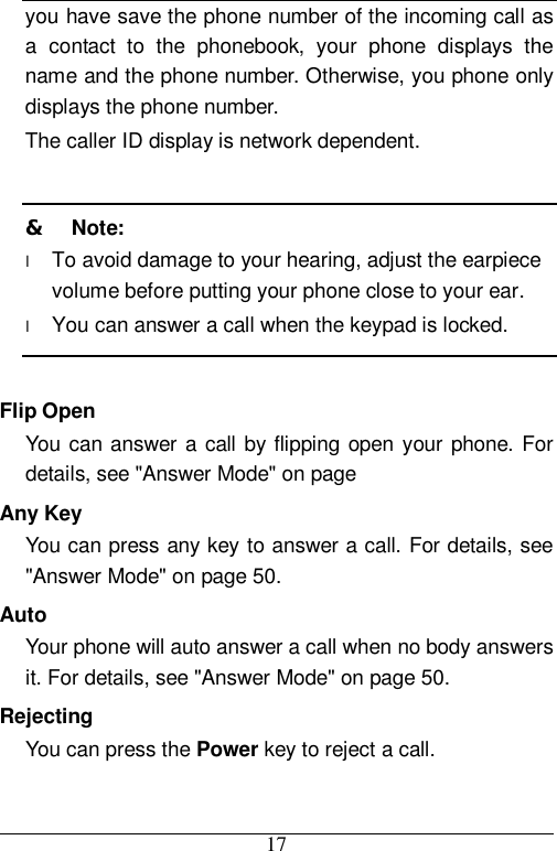  17 you have save the phone number of the incoming call as a contact to the phonebook, your phone displays the name and the phone number. Otherwise, you phone only displays the phone number. The caller ID display is network dependent.  &amp;  Note: l To avoid damage to your hearing, adjust the earpiece volume before putting your phone close to your ear. l You can answer a call when the keypad is locked.  Flip Open You can answer a call by flipping open your phone. For details, see &quot;Answer Mode&quot; on page  Any Key You can press any key to answer a call. For details, see &quot;Answer Mode&quot; on page 50. Auto Your phone will auto answer a call when no body answers it. For details, see &quot;Answer Mode&quot; on page 50. Rejecting You can press the Power key to reject a call.  