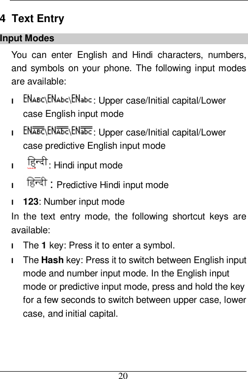  20 4  Text Entry Input Modes You can enter English and Hindi characters, numbers, and symbols on your phone. The following input modes are available: l \ \ : Upper case/Initial capital/Lower case English input mode l \ \ : Upper case/Initial capital/Lower case predictive English input mode l  : Hindi input mode l : Predictive Hindi input mode l 123: Number input mode In the text entry mode, the following shortcut keys are available:  l The 1 key: Press it to enter a symbol. l The Hash key: Press it to switch between English input mode and number input mode. In the English input mode or predictive input mode, press and hold the key for a few seconds to switch between upper case, lower case, and initial capital. 