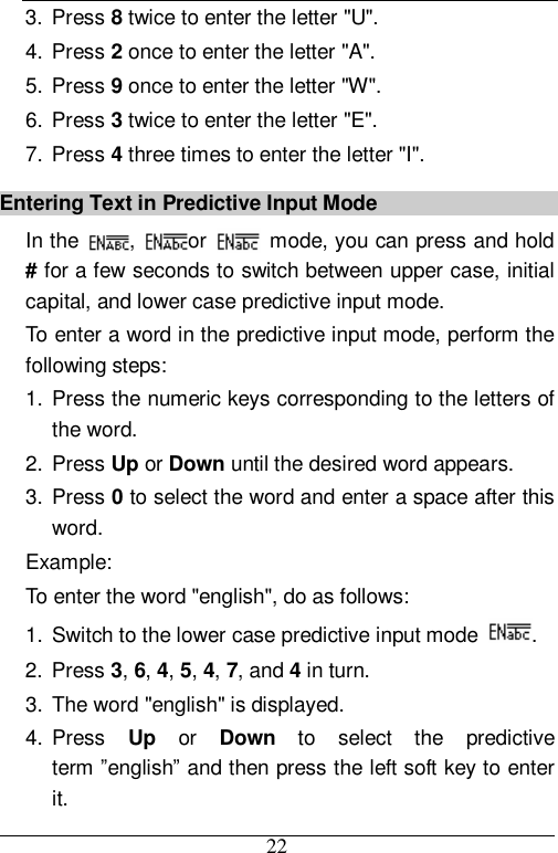  22 3. Press 8 twice to enter the letter &quot;U&quot;. 4. Press 2 once to enter the letter &quot;A&quot;. 5. Press 9 once to enter the letter &quot;W&quot;. 6. Press 3 twice to enter the letter &quot;E&quot;. 7. Press 4 three times to enter the letter &quot;I&quot;. Entering Text in Predictive Input Mode In the  ,  or   mode, you can press and hold # for a few seconds to switch between upper case, initial capital, and lower case predictive input mode. To enter a word in the predictive input mode, perform the following steps: 1. Press the numeric keys corresponding to the letters of the word. 2. Press Up or Down until the desired word appears. 3. Press 0 to select the word and enter a space after this word. Example:  To enter the word &quot;english&quot;, do as follows: 1. Switch to the lower case predictive input mode  . 2. Press 3, 6, 4, 5, 4, 7, and 4 in turn. 3. The word &quot;english&quot; is displayed. 4. Press  Up or  Down to select the predictive term ”english” and then press the left soft key to enter it. 