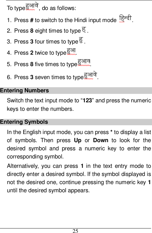  25 To type , do as follows: 1. Press # to switch to the Hindi input mode  . 2. Press 8 eight times to type . 3. Press 3 four times to type . 4. Press 2 twice to type . 5. Press 8 five times to type . 6. Press 3 seven times to type . Entering Numbers Switch the text input mode to “123” and press the numeric keys to enter the numbers. Entering Symbols In the English input mode, you can press * to display a list of symbols. Then press  Up or  Down to look for the desired symbol and press a numeric key to enter the corresponding symbol. Alternatively, you can press  1 in the text entry mode to directly enter a desired symbol. If the symbol displayed is not the desired one, continue pressing the numeric key 1 until the desired symbol appears. 