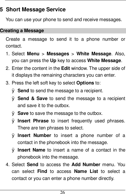 26 5  Short Message Service You can use your phone to send and receive messages. Creating a Message Create a message to send it to a phone number or contact. 1. Select  Menu &gt;  Messages &gt;  White Message. Also, you can press the Up key to access White Message. 2. Enter the content in the Edit window. The upper side of it displays the remaining characters you can enter. 3. Press the left soft key to select Options to: Ø Send to send the message to a recipient. Ø Send &amp; Save to send the message to a recipient and save it to the outbox. Ø Save to save the message to the outbox. Ø Insert Phrase to insert frequently used phrases. There are ten phrases to select. Ø Insert Number to insert a phone number of a contact in the phonebook into the message. Ø Insert Name to insert a name of a contact in the phonebook into the message. 4. Select  Send to access the  Add Number  menu. You can select  Find to access  Name List to select a contact or you can enter a phone number directly. 
