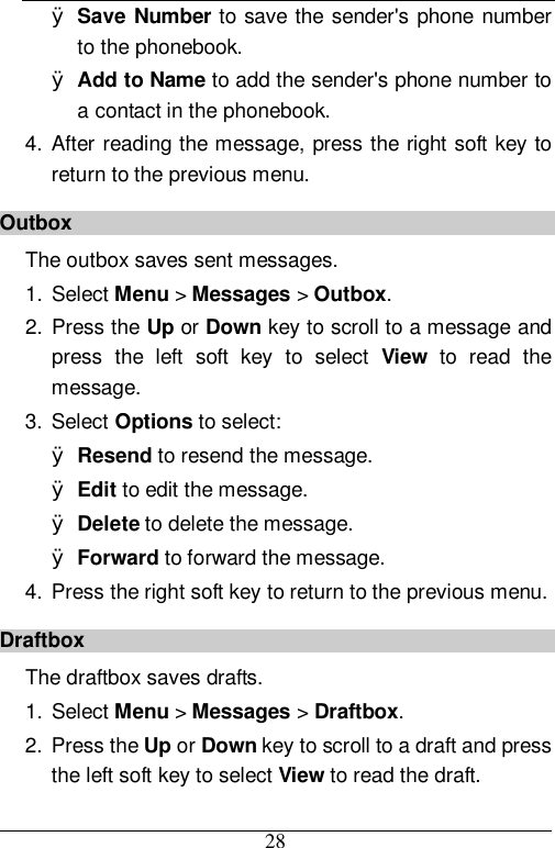  28 Ø Save Number to save the sender&apos;s phone number to the phonebook. Ø Add to Name to add the sender&apos;s phone number to a contact in the phonebook. 4. After reading the message, press the right soft key to return to the previous menu. Outbox The outbox saves sent messages. 1. Select Menu &gt; Messages &gt; Outbox. 2. Press the Up or Down key to scroll to a message and press the left soft key to select  View to read the message.  3. Select Options to select: Ø Resend to resend the message. Ø Edit to edit the message. Ø Delete to delete the message. Ø Forward to forward the message. 4. Press the right soft key to return to the previous menu. Draftbox The draftbox saves drafts. 1. Select Menu &gt; Messages &gt; Draftbox. 2. Press the Up or Down key to scroll to a draft and press the left soft key to select View to read the draft.  